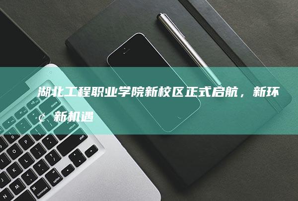 湖北工程职业学院新校区正式启航，新环境新机遇